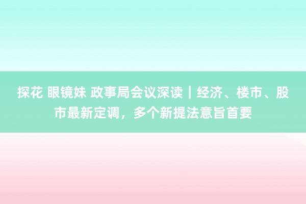 探花 眼镜妹 政事局会议深读｜经济、楼市、股市最新定调，多个新提法意旨首要