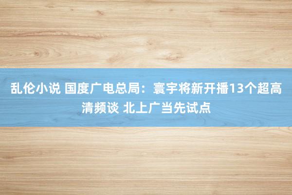 乱伦小说 国度广电总局：寰宇将新开播13个超高清频谈 北上广当先试点