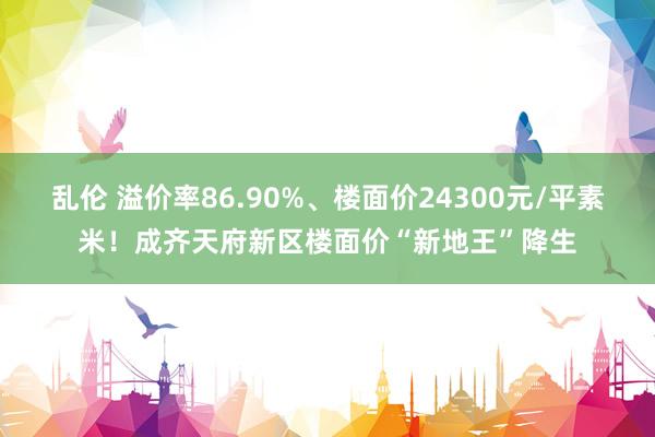 乱伦 溢价率86.90%、楼面价24300元/平素米！成齐天府新区楼面价“新地王”降生