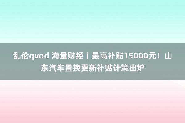 乱伦qvod 海量财经丨最高补贴15000元！山东汽车置换更新补贴计策出炉