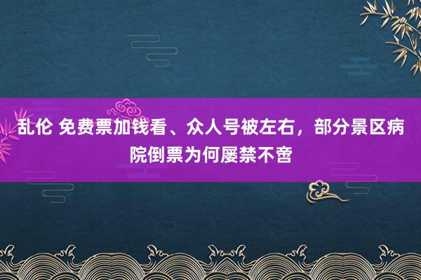 乱伦 免费票加钱看、众人号被左右，部分景区病院倒票为何屡禁不啻