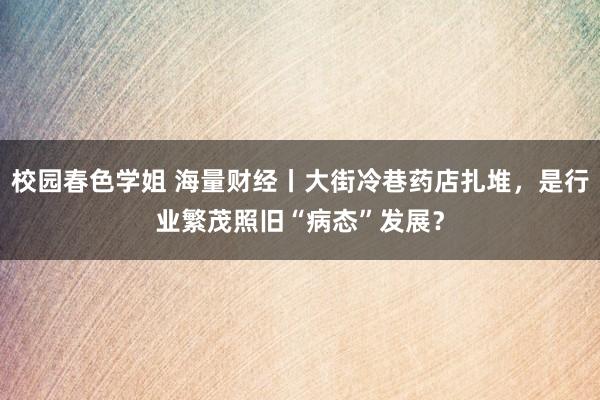 校园春色学姐 海量财经丨大街冷巷药店扎堆，是行业繁茂照旧“病态”发展？