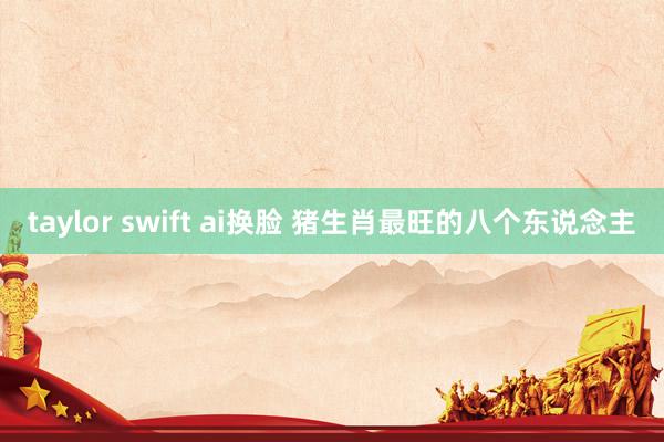 taylor swift ai换脸 猪生肖最旺的八个东说念主