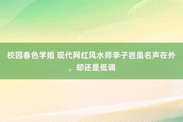 校园春色学姐 现代网红风水师李子岂虽名声在外，却还是低调