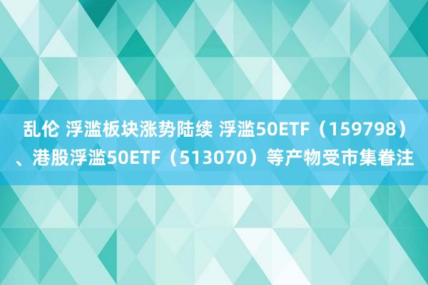 乱伦 浮滥板块涨势陆续 浮滥50ETF（159798）、港股浮滥50ETF（513070）等产物受市集眷注