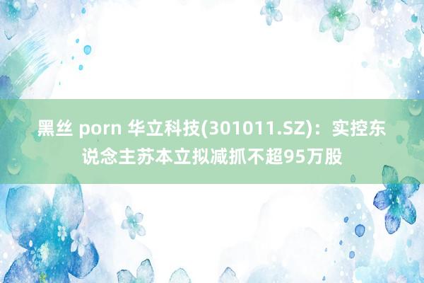 黑丝 porn 华立科技(301011.SZ)：实控东说念主苏本立拟减抓不超95万股