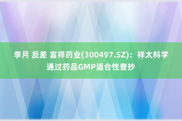 李月 反差 富祥药业(300497.SZ)：祥太科学通过药品GMP适合性查抄