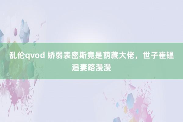 乱伦qvod 娇弱表密斯竟是荫藏大佬，世子崔韫追妻路漫漫