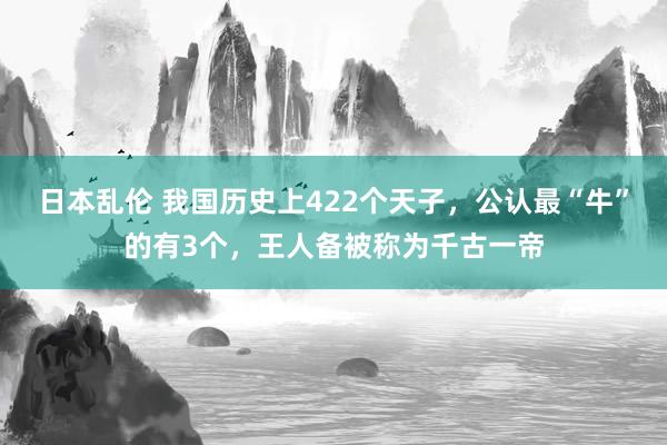 日本乱伦 我国历史上422个天子，公认最“牛”的有3个，王人备被称为千古一帝