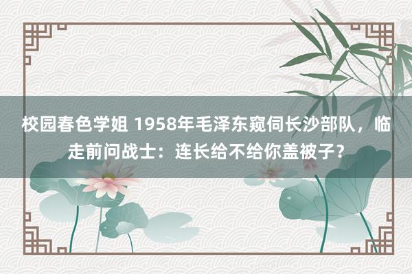 校园春色学姐 1958年毛泽东窥伺长沙部队，临走前问战士：连长给不给你盖被子？