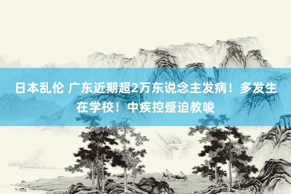 日本乱伦 广东近期超2万东说念主发病！多发生在学校！中疾控蹙迫教唆