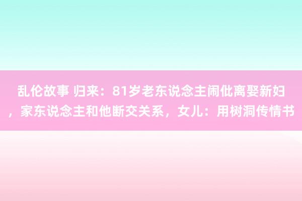 乱伦故事 归来：81岁老东说念主闹仳离娶新妇，家东说念主和他断交关系，女儿：用树洞传情书