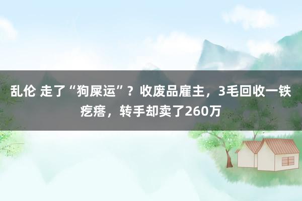 乱伦 走了“狗屎运”？收废品雇主，3毛回收一铁疙瘩，转手却卖了260万