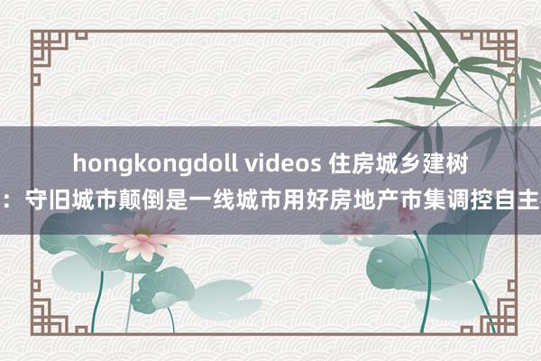 hongkongdoll videos 住房城乡建树部：守旧城市颠倒是一线城市用好房地产市集调控自主权