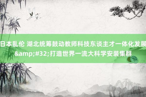 日本乱伦 湖北统筹鼓动教师科技东谈主才一体化发展&#32;打造世界一流大科学安装集群