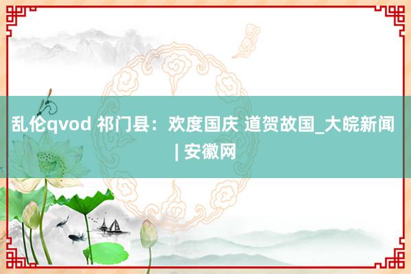 乱伦qvod 祁门县：欢度国庆 道贺故国_大皖新闻 | 安徽网