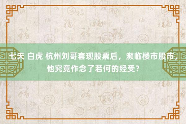 七天 白虎 杭州刘哥套现股票后，濒临楼市股市，他究竟作念了若何的经受？