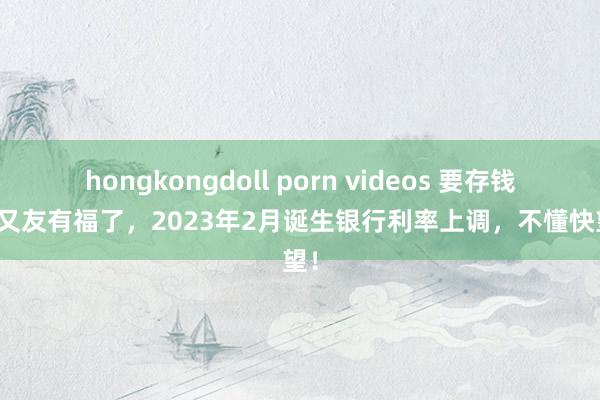 hongkongdoll porn videos 要存钱的一又友有福了，2023年2月诞生银行利率上调，不懂快望望！