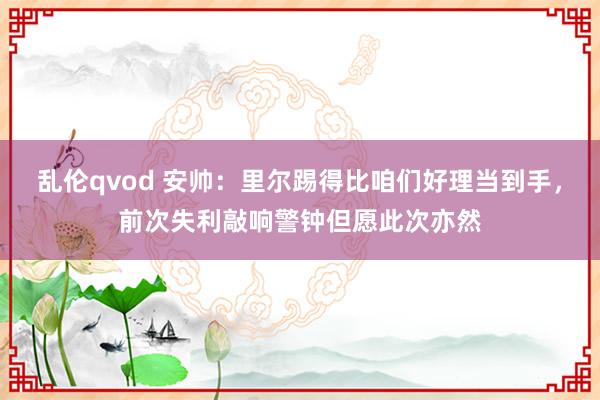 乱伦qvod 安帅：里尔踢得比咱们好理当到手，前次失利敲响警钟但愿此次亦然