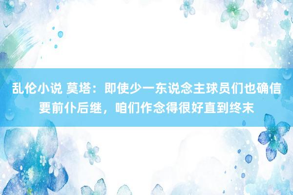 乱伦小说 莫塔：即使少一东说念主球员们也确信要前仆后继，咱们作念得很好直到终末