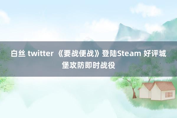 白丝 twitter 《要战便战》登陆Steam 好评城堡攻防即时战役