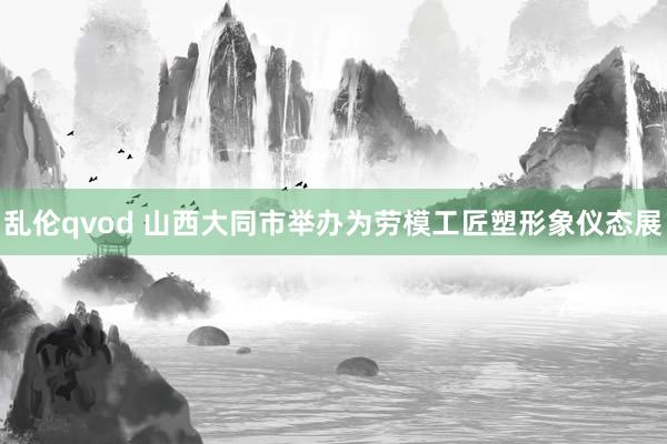 乱伦qvod 山西大同市举办为劳模工匠塑形象仪态展