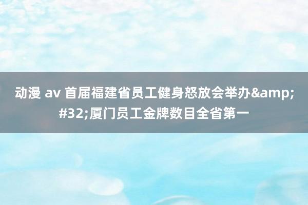 动漫 av 首届福建省员工健身怒放会举办&#32;厦门员工金牌数目全省第一