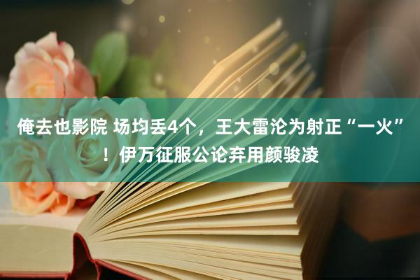 俺去也影院 场均丢4个，王大雷沦为射正“一火”！伊万征服公论弃用颜骏凌