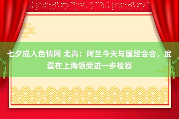 七夕成人色情网 北青：阿兰今天与国足会合，武磊在上海领受进一步检察