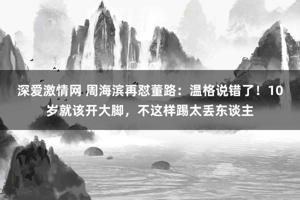 深爱激情网 周海滨再怼董路：温格说错了！10岁就该开大脚，不这样踢太丢东谈主