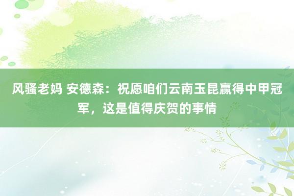 风骚老妈 安德森：祝愿咱们云南玉昆赢得中甲冠军，这是值得庆贺的事情