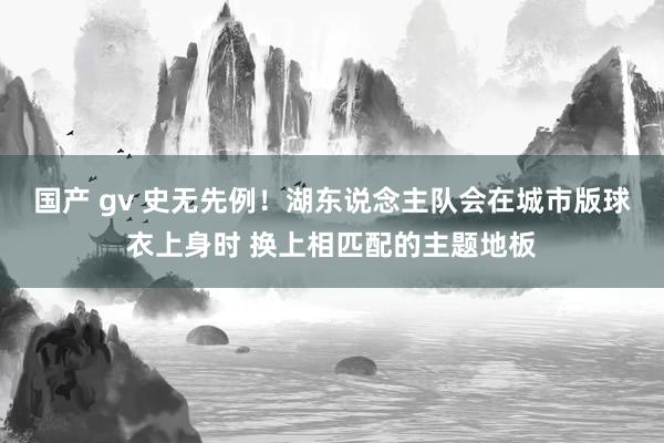 国产 gv 史无先例！湖东说念主队会在城市版球衣上身时 换上相匹配的主题地板