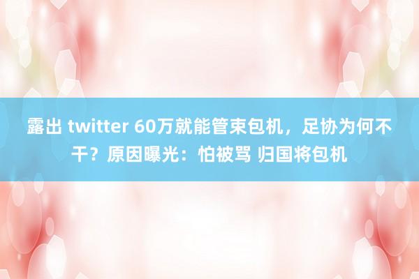 露出 twitter 60万就能管束包机，足协为何不干？原因曝光：怕被骂 归国将包机