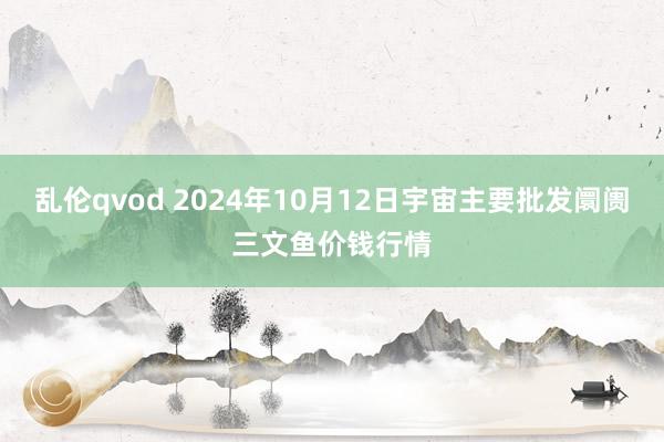 乱伦qvod 2024年10月12日宇宙主要批发阛阓三文鱼价钱行情