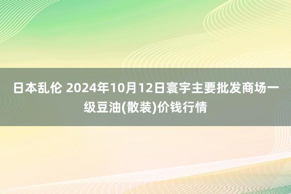 日本乱伦 2024年10月12日寰宇主要批发商场一级豆油(散装)价钱行情