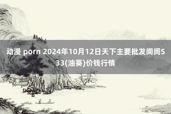 动漫 porn 2024年10月12日天下主要批发阛阓S33(油葵)价钱行情