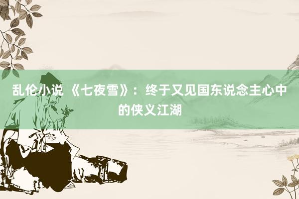 乱伦小说 《七夜雪》：终于又见国东说念主心中的侠义江湖