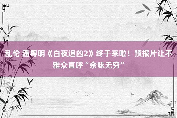 乱伦 潘粤明《白夜追凶2》终于来啦！预报片让不雅众直呼“余味无穷”