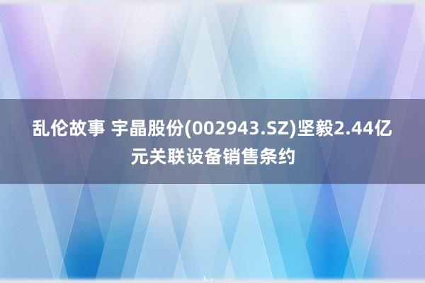 乱伦故事 宇晶股份(002943.SZ)坚毅2.44亿元关联设备销售条约