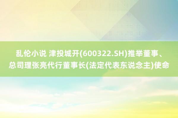 乱伦小说 津投城开(600322.SH)推举董事、总司理张亮代行董事长(法定代表东说念主)使命