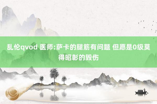 乱伦qvod 医师:萨卡的腿筋有问题 但愿是0级莫得昭彰的毁伤