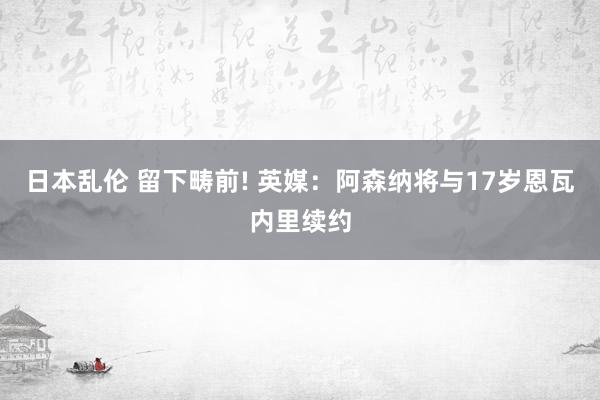 日本乱伦 留下畴前! 英媒：阿森纳将与17岁恩瓦内里续约