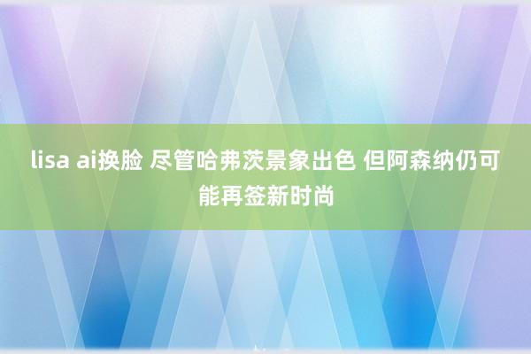 lisa ai换脸 尽管哈弗茨景象出色 但阿森纳仍可能再签新时尚