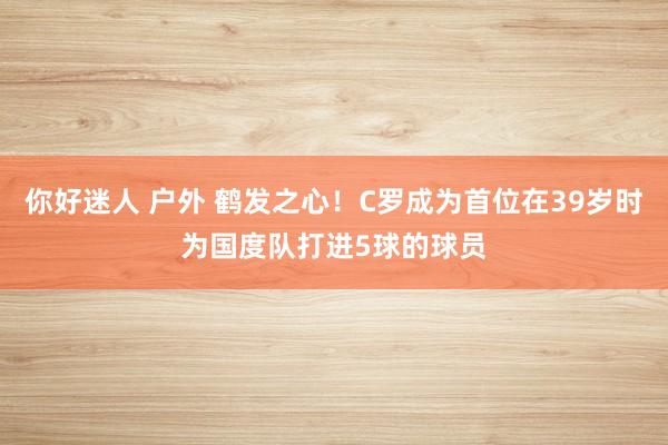 你好迷人 户外 鹤发之心！C罗成为首位在39岁时为国度队打进5球的球员