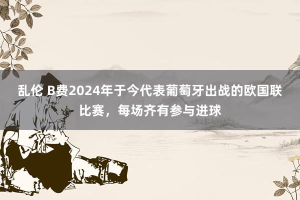 乱伦 B费2024年于今代表葡萄牙出战的欧国联比赛，每场齐有参与进球