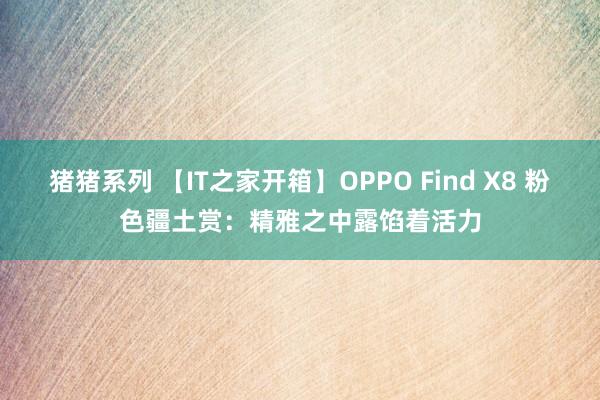 猪猪系列 【IT之家开箱】OPPO Find X8 粉色疆土赏：精雅之中露馅着活力