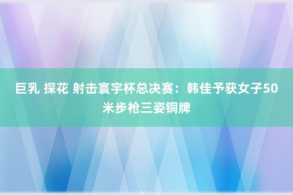 巨乳 探花 射击寰宇杯总决赛：韩佳予获女子50米步枪三姿铜牌