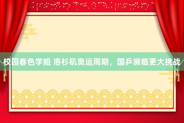 校园春色学姐 洛杉矶奥运周期，国乒濒临更大挑战