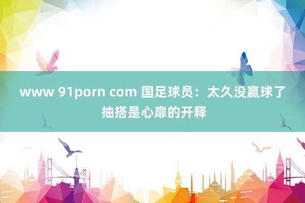 www 91porn com 国足球员：太久没赢球了 抽搭是心扉的开释