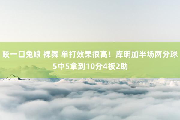 咬一口兔娘 裸舞 单打效果很高！库明加半场两分球5中5拿到10分4板2助